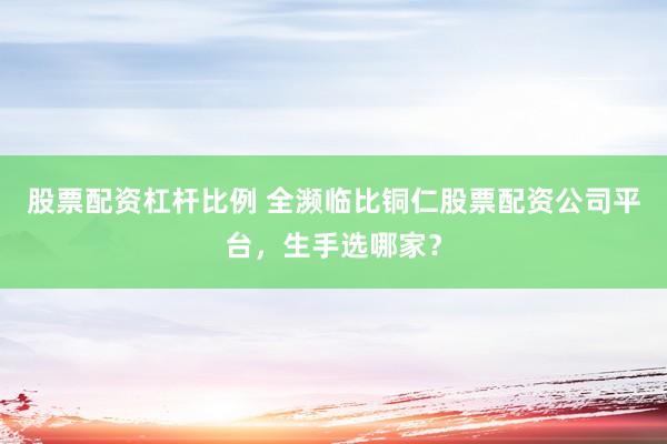 股票配资杠杆比例 全濒临比铜仁股票配资公司平台，生手选哪家？