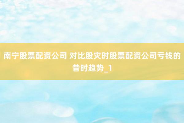南宁股票配资公司 对比股灾时股票配资公司亏钱的昔时趋势_1