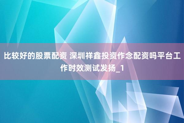 比较好的股票配资 深圳祥鑫投资作念配资吗平台工作时效测试发扬_1