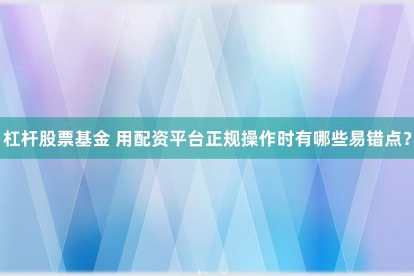 杠杆股票基金 用配资平台正规操作时有哪些易错点？