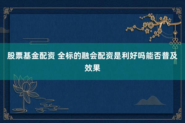 股票基金配资 全标的融会配资是利好吗能否普及效果