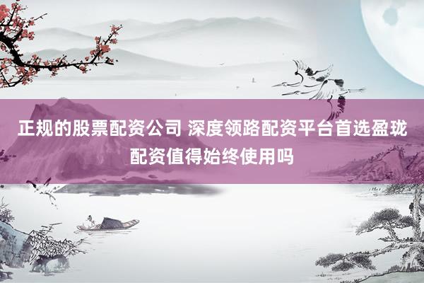 正规的股票配资公司 深度领路配资平台首选盈珑配资值得始终使用吗