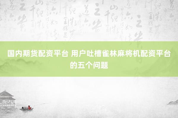 国内期货配资平台 用户吐槽雀林麻将机配资平台的五个问题