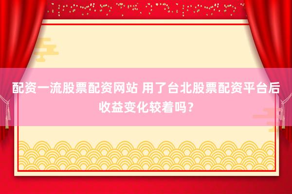 配资一流股票配资网站 用了台北股票配资平台后收益变化较着吗？