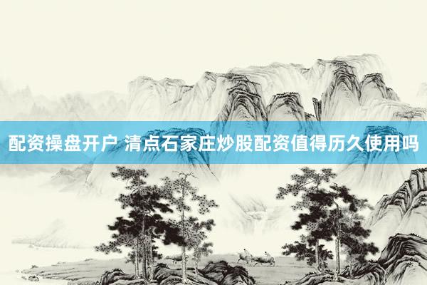 配资操盘开户 清点石家庄炒股配资值得历久使用吗