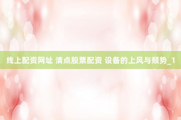 线上配资网址 清点股票配资 设备的上风与颓势_1