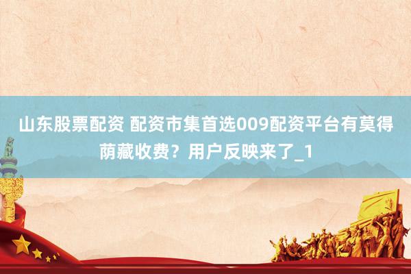 山东股票配资 配资市集首选009配资平台有莫得荫藏收费？用户反映来了_1