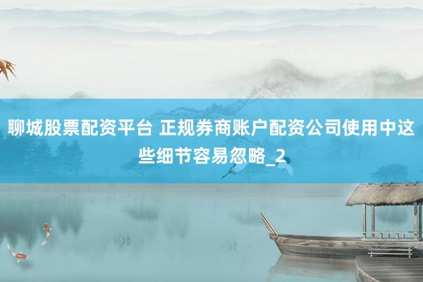 聊城股票配资平台 正规券商账户配资公司使用中这些细节容易忽略_2