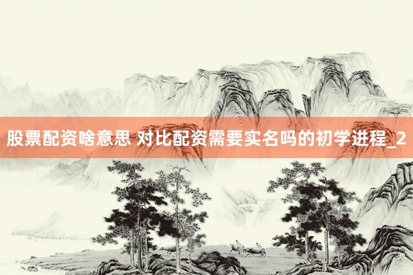 股票配资啥意思 对比配资需要实名吗的初学进程_2