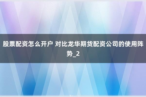 股票配资怎么开户 对比龙华期货配资公司的使用阵势_2