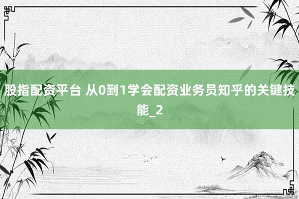股指配资平台 从0到1学会配资业务员知乎的关键技能_2