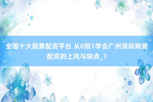全国十大股票配资平台 从0到1学会广州深圳期货配资的上风与缺点_1