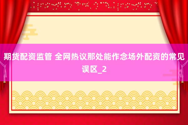 期货配资监管 全网热议那处能作念场外配资的常见误区_2