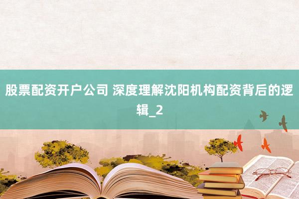 股票配资开户公司 深度理解沈阳机构配资背后的逻辑_2