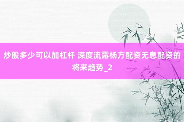 炒股多少可以加杠杆 深度流露杨方配资无息配资的将来趋势_2