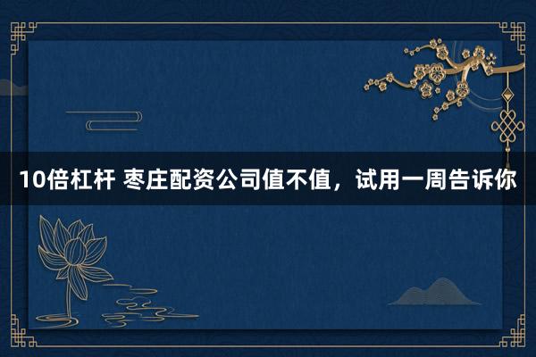10倍杠杆 枣庄配资公司值不值，试用一周告诉你