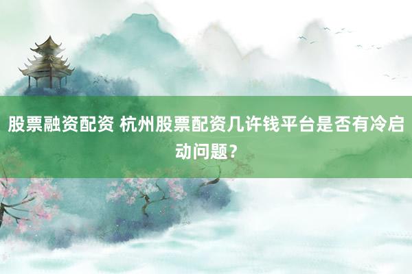 股票融资配资 杭州股票配资几许钱平台是否有冷启动问题？