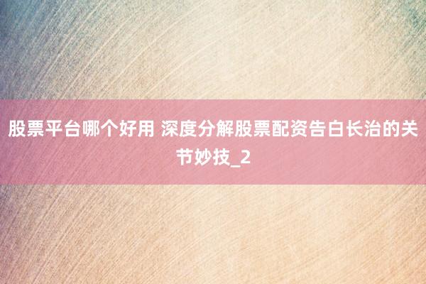 股票平台哪个好用 深度分解股票配资告白长治的关节妙技_2