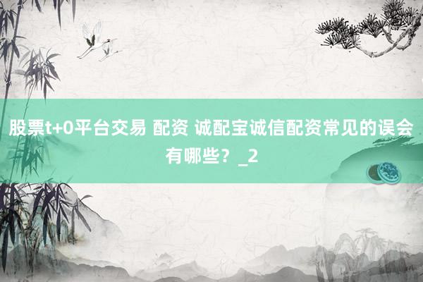 股票t+0平台交易 配资 诚配宝诚信配资常见的误会有哪些？_2