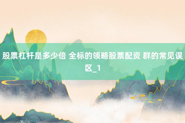 股票杠杆是多少倍 全标的领略股票配资 群的常见误区_1