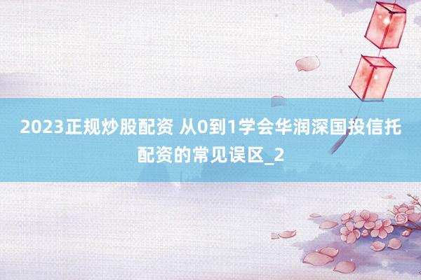 2023正规炒股配资 从0到1学会华润深国投信托配资的常见误区_2