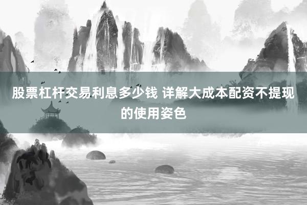 股票杠杆交易利息多少钱 详解大成本配资不提现的使用姿色
