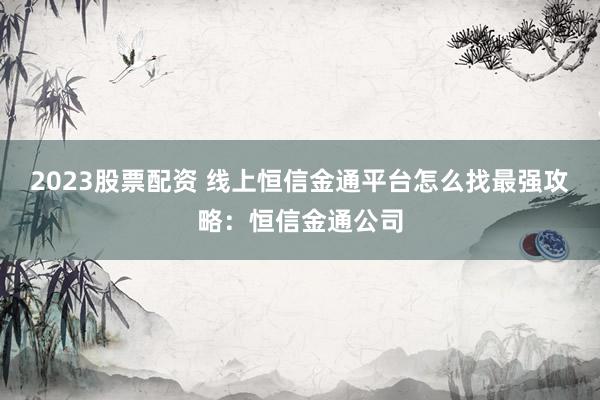 2023股票配资 线上恒信金通平台怎么找最强攻略：恒信金通公司