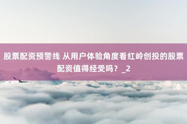 股票配资预警线 从用户体验角度看红岭创投的股票配资值得经受吗？_2