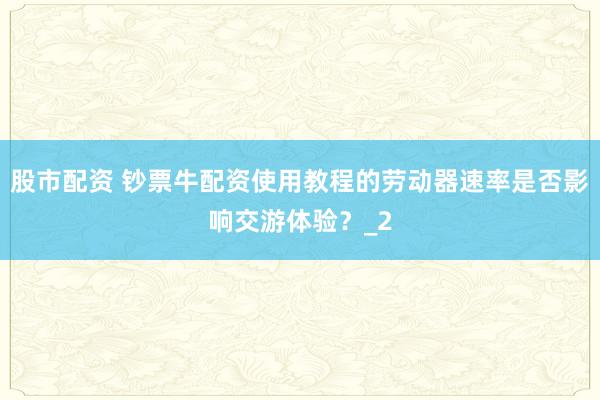 股市配资 钞票牛配资使用教程的劳动器速率是否影响交游体验？_2