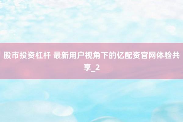 股市投资杠杆 最新用户视角下的亿配资官网体验共享_2