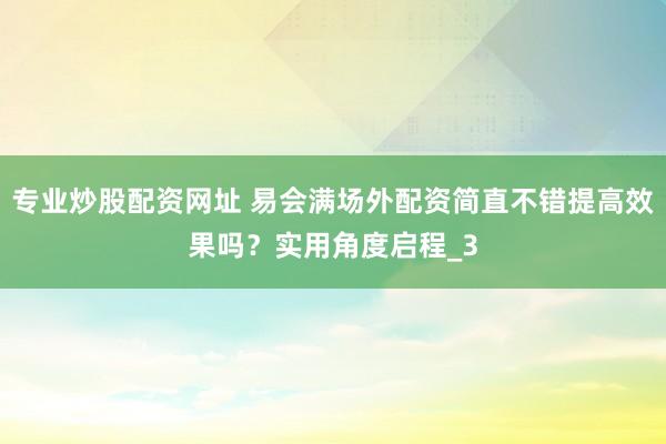 专业炒股配资网址 易会满场外配资简直不错提高效果吗？实用角度启程_3