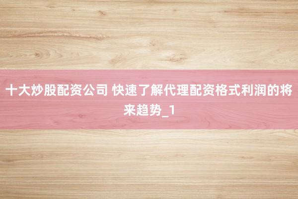 十大炒股配资公司 快速了解代理配资格式利润的将来趋势_1
