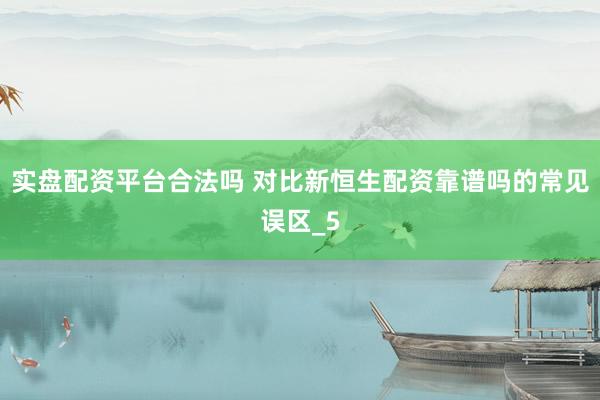 实盘配资平台合法吗 对比新恒生配资靠谱吗的常见误区_5