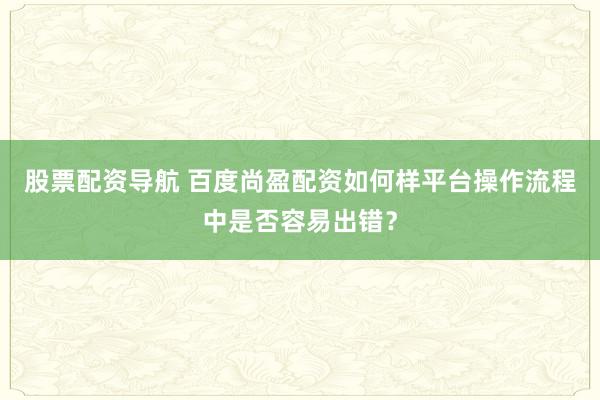 股票配资导航 百度尚盈配资如何样平台操作流程中是否容易出错？