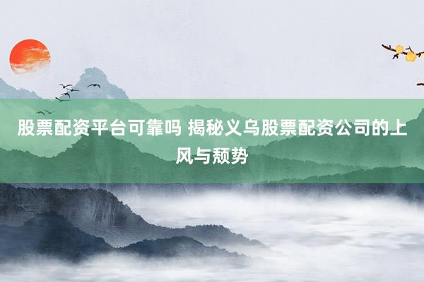 股票配资平台可靠吗 揭秘义乌股票配资公司的上风与颓势