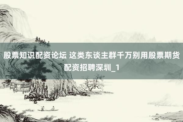 股票知识配资论坛 这类东谈主群千万别用股票期货配资招聘深圳_1