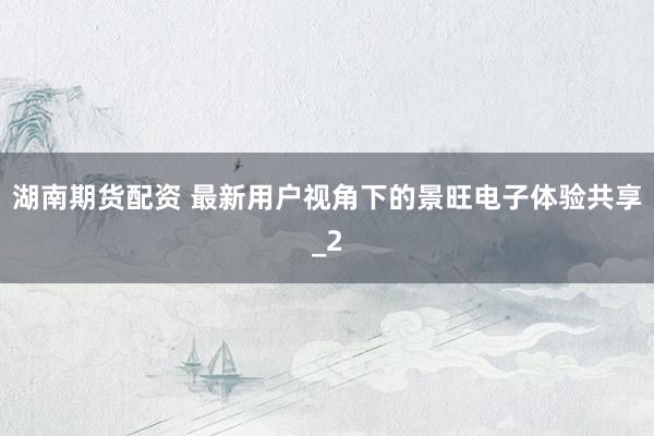 湖南期货配资 最新用户视角下的景旺电子体验共享_2