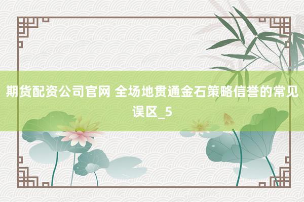 期货配资公司官网 全场地贯通金石策略信誉的常见误区_5