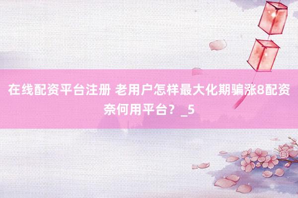 在线配资平台注册 老用户怎样最大化期骗涨8配资奈何用平台？_5