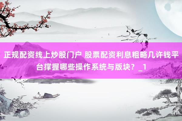 正规配资线上炒股门户 股票配资利息粗略几许钱平台撑握哪些操作系统与版块？_1