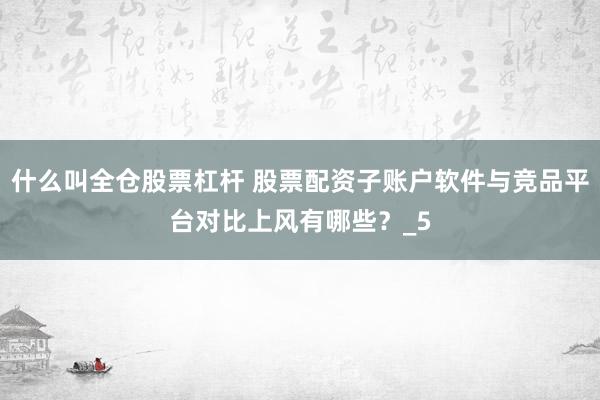 什么叫全仓股票杠杆 股票配资子账户软件与竞品平台对比上风有哪些？_5