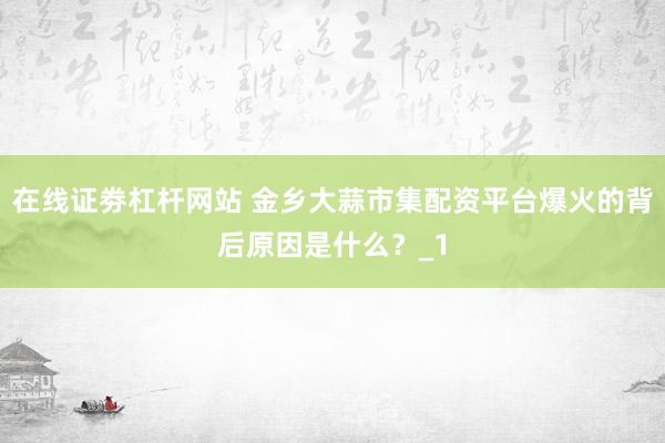 在线证劵杠杆网站 金乡大蒜市集配资平台爆火的背后原因是什么？_1