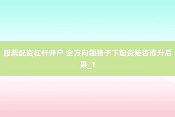 股票配资杠杆开户 全方向领路子下配资能否擢升后果_1