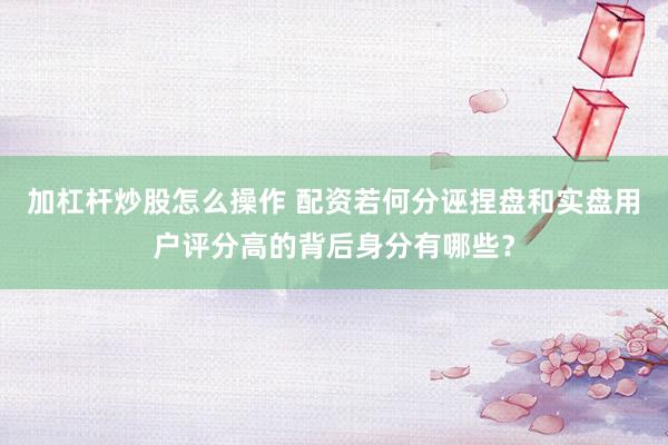 加杠杆炒股怎么操作 配资若何分诬捏盘和实盘用户评分高的背后身分有哪些？