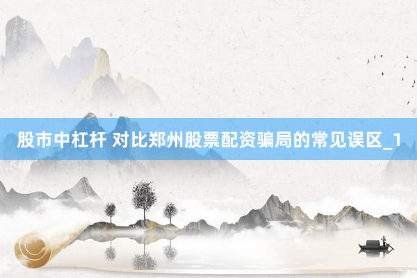 股市中杠杆 对比郑州股票配资骗局的常见误区_1