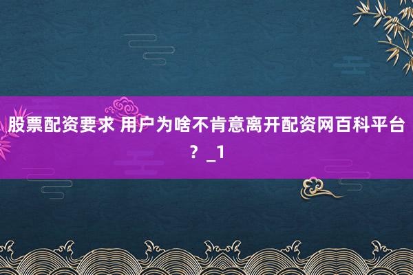 股票配资要求 用户为啥不肯意离开配资网百科平台？_1