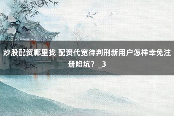 炒股配资哪里找 配资代宽待判刑新用户怎样幸免注册陷坑？_3
