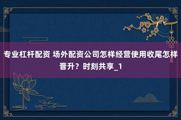 专业杠杆配资 场外配资公司怎样经营使用收尾怎样晋升？时刻共享_1