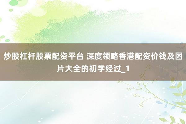 炒股杠杆股票配资平台 深度领略香港配资价钱及图片大全的初学经过_1