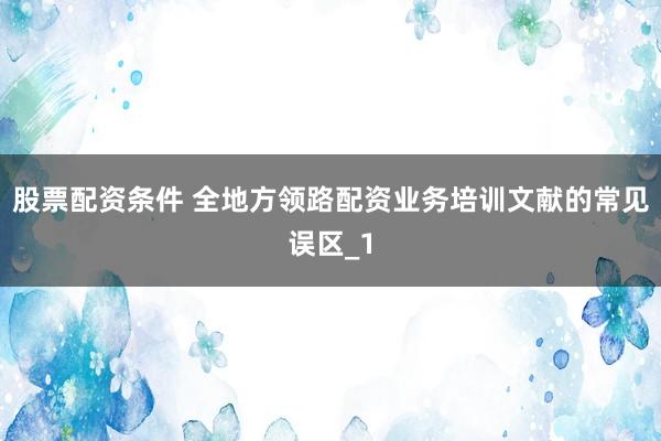 股票配资条件 全地方领路配资业务培训文献的常见误区_1